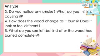 Analyze
3. Do you notice any smoke? What do you think is
causing it?
4. How does the wood change as it burns? Does it
look or feel different?
5. What do you see left behind after the wood has
burned completely?
 