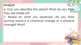 Analyze
6. Can you describe the ashes? What do you think
they are made of?
7. Based on what you observed, do you think
burning wood is a chemical change or a physical
change? Why?
 