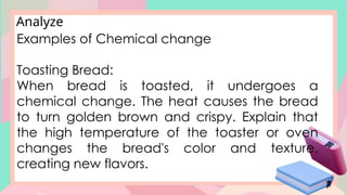 Analyze
Examples of Chemical change
Toasting Bread:
When bread is toasted, it undergoes a
chemical change. The heat causes the bread
to turn golden brown and crispy. Explain that
the high temperature of the toaster or oven
changes the bread's color and texture,
creating new flavors.
 