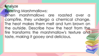 Analyze
Roasting Marshmallows:
When marshmallows are roasted over a
campfire, they undergo a chemical change.
The heat makes them melt and turn brown on
the outside. Describe how the heat from the
fire transforms the marshmallow's texture and
taste, making it gooey and delicious.
 