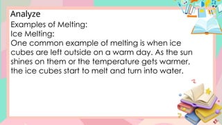 Analyze
Examples of Melting:
Ice Melting:
One common example of melting is when ice
cubes are left outside on a warm day. As the sun
shines on them or the temperature gets warmer,
the ice cubes start to melt and turn into water.
 