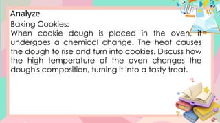 Analyze
Baking Cookies:
When cookie dough is placed in the oven, it
undergoes a chemical change. The heat causes
the dough to rise and turn into cookies. Discuss how
the high temperature of the oven changes the
dough's composition, turning it into a tasty treat.
 