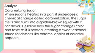 Analyze
Caramelizing Sugar:
When sugar is heated in a pan, it undergoes a
chemical change called caramelization. The sugar
melts and turns into a golden-brown liquid with a
rich flavor. Describe how the sugar changes color
and taste as it is heated, creating a sweet caramel
sauce for desserts like caramel apples or caramel
popcorn.
 