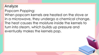Analyze
Popcorn Popping:
When popcorn kernels are heated on the stove or
in a microwave, they undergo a chemical change.
The heat causes the moisture inside the kernels to
turn into steam, which builds up pressure and
eventually makes the kernels pop.
 