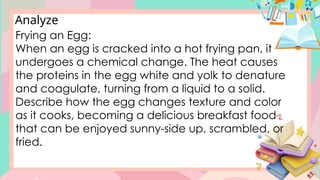Analyze
Frying an Egg:
When an egg is cracked into a hot frying pan, it
undergoes a chemical change. The heat causes
the proteins in the egg white and yolk to denature
and coagulate, turning from a liquid to a solid.
Describe how the egg changes texture and color
as it cooks, becoming a delicious breakfast food
that can be enjoyed sunny-side up, scrambled, or
fried.
 
