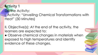 Activity 1
Do the Activity:
I. Activity: “Unveiling Chemical Transformations with
Heat” (30 Minutes)
II. Objective(s): At the end of the activity, the
learners are expected to:
● Observe chemical changes in materials when
exposed to high temperatures and identify
evidence of these changes.
 