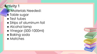 Activity 1
III. Materials Needed:
● Table sugar
● Test tubes
● Strips of aluminum foil
● Alcohol lamp
● Vinegar (500-1000ml)
● Baking soda
● Matches
 
