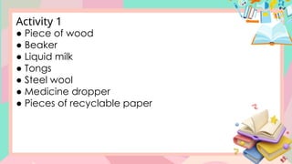 ● Piece of wood
● Beaker
● Liquid milk
● Tongs
● Steel wool
● Medicine dropper
● Pieces of recyclable paper
Activity 1
 