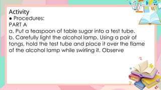 ● Procedures:
PART A
a. Put a teaspoon of table sugar into a test tube.
b. Carefully light the alcohol lamp. Using a pair of
tongs, hold the test tube and place it over the flame
of the alcohol lamp while swirling it. Observe
Activity
 