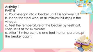 PART B
a. Pour vinegar into a beaker until it is halfway full.
b. Place the steel wool or aluminum foil strips in the
vinegar.
c. Feel the temperature of the beaker by feeling it.
Then, let it sit for 15 minutes.
d. After 15 minutes, hold and feel the temperature of
the beaker again.
Activity 1
 