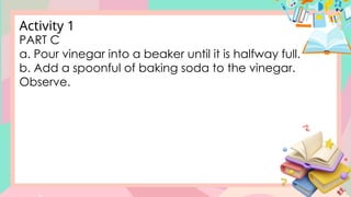 PART C
a. Pour vinegar into a beaker until it is halfway full.
b. Add a spoonful of baking soda to the vinegar.
Observe.
Activity 1
 