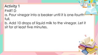 Activity 1
PART D
a. Pour vinegar into a beaker until it is one-fourth
full.
b. Add 10 drops of liquid milk to the vinegar. Let it
sit for at least five minutes.
 