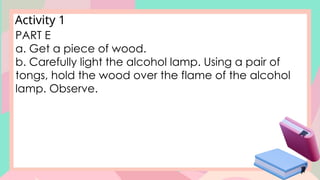 Activity 1
PART E
a. Get a piece of wood.
b. Carefully light the alcohol lamp. Using a pair of
tongs, hold the wood over the flame of the alcohol
lamp. Observe.
 