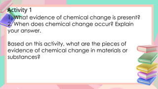Activity 1
1. What evidence of chemical change is present?
2. When does chemical change occur? Explain
your answer.
Based on this activity, what are the pieces of
evidence of chemical change in materials or
substances?
 