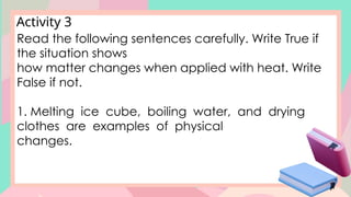 Activity 3
Read the following sentences carefully. Write True if
the situation shows
how matter changes when applied with heat. Write
False if not.
1. Melting ice cube, boiling water, and drying
clothes are examples of physical
changes.
 
