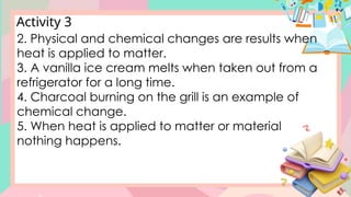 Activity 3
2. Physical and chemical changes are results when
heat is applied to matter.
3. A vanilla ice cream melts when taken out from a
refrigerator for a long time.
4. Charcoal burning on the grill is an example of
chemical change.
5. When heat is applied to matter or material
nothing happens.
 