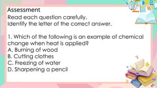 Assessment
Read each question carefully.
Identify the letter of the correct answer.
1. Which of the following is an example of chemical
change when heat is applied?
A. Burning of wood
B. Cutting clothes
C. Freezing of water
D. Sharpening a pencil
 