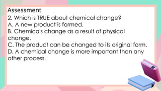 Assessment
2. Which is TRUE about chemical change?
A. A new product is formed.
B. Chemicals change as a result of physical
change.
C. The product can be changed to its original form.
D. A chemical change is more important than any
other process.
 