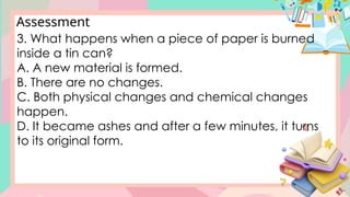 Assessment
3. What happens when a piece of paper is burned
inside a tin can?
A. A new material is formed.
B. There are no changes.
C. Both physical changes and chemical changes
happen.
D. It became ashes and after a few minutes, it turns
to its original form.
 
