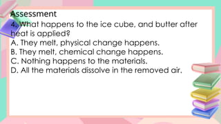 Assessment
4. What happens to the ice cube, and butter after
heat is applied?
A. They melt, physical change happens.
B. They melt, chemical change happens.
C. Nothing happens to the materials.
D. All the materials dissolve in the removed air.
 