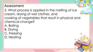 Assessment
5. What process is applied in the melting of ice
cream, drying of wet clothes, and
cooking of vegetables that result in physical and
chemical change?
A. Boiling
B. Drying
C. Freezing
D. Heating
 