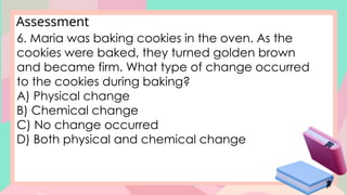 Assessment
6. Maria was baking cookies in the oven. As the
cookies were baked, they turned golden brown
and became firm. What type of change occurred
to the cookies during baking?
A) Physical change
B) Chemical change
C) No change occurred
D) Both physical and chemical change
 