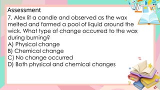 Assessment
7. Alex lit a candle and observed as the wax
melted and formed a pool of liquid around the
wick. What type of change occurred to the wax
during burning?
A) Physical change
B) Chemical change
C) No change occurred
D) Both physical and chemical changes
 