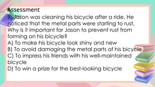 Assessment
9. Jason was cleaning his bicycle after a ride. He
noticed that the metal parts were starting to rust.
Why is it important for Jason to prevent rust from
forming on his bicycle?
A) To make his bicycle look shiny and new
B) To avoid damaging the metal parts of his bicycle
C) To impress his friends with his well-maintained
bicycle
D) To win a prize for the best-looking bicycle
 