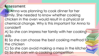 Assessment
10. Anna was planning to cook dinner for her
family. She needed to know whether cooking
chicken in the oven would result in a physical or
chemical change. Why is this important for Anna to
consider?
A) So she can impress her family with her cooking
skills
B) So she can choose the best cooking method for
the chicken
C) So she can avoid making a mess in the kitchen
D) So she can win a cooking competition
 