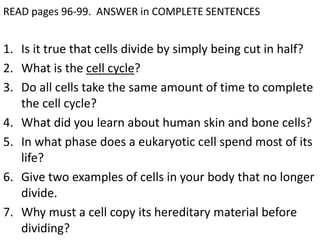 READ pages 96-99. ANSWER in COMPLETE SENTENCES 
1. Is it true that cells divide by simply being cut in half? 
2. What is the cell cycle? 
3. Do all cells take the same amount of time to complete 
the cell cycle? 
4. What did you learn about human skin and bone cells? 
5. In what phase does a eukaryotic cell spend most of its 
life? 
6. Give two examples of cells in your body that no longer 
divide. 
7. Why must a cell copy its hereditary material before 
dividing? 
 