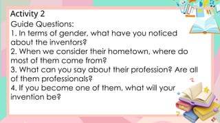 Activity 2
Guide Questions:
1. In terms of gender, what have you noticed
about the inventors?
2. When we consider their hometown, where do
most of them come from?
3. What can you say about their profession? Are all
of them professionals?
4. If you become one of them, what will your
invention be?
 