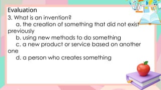 Evaluation
3. What is an invention?
a. the creation of something that did not exist
previously
b. using new methods to do something
c. a new product or service based on another
one
d. a person who creates something
 