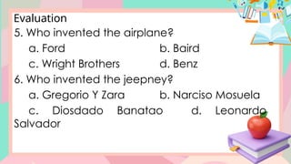 Evaluation
5. Who invented the airplane?
a. Ford b. Baird
c. Wright Brothers d. Benz
6. Who invented the jeepney?
a. Gregorio Y Zara b. Narciso Mosuela
c. Diosdado Banatao d. Leonardo
Salvador
 