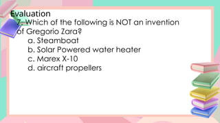 Evaluation
7. Which of the following is NOT an invention
of Gregorio Zara?
a. Steamboat
b. Solar Powered water heater
c. Marex X-10
d. aircraft propellers
 