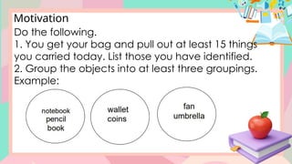 Motivation
Do the following.
1. You get your bag and pull out at least 15 things
you carried today. List those you have identified.
2. Group the objects into at least three groupings.
Example:
 