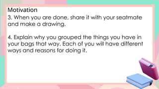 Motivation
3. When you are done, share it with your seatmate
and make a drawing.
4. Explain why you grouped the things you have in
your bags that way. Each of you will have different
ways and reasons for doing it.
 