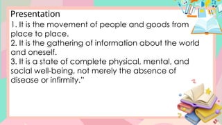 Presentation
1. It is the movement of people and goods from
place to place.
2. It is the gathering of information about the world
and oneself.
3. It is a state of complete physical, mental, and
social well-being, not merely the absence of
disease or infirmity.”
 