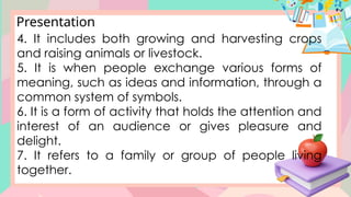 Presentation
4. It includes both growing and harvesting crops
and raising animals or livestock.
5. It is when people exchange various forms of
meaning, such as ideas and information, through a
common system of symbols.
6. It is a form of activity that holds the attention and
interest of an audience or gives pleasure and
delight.
7. It refers to a family or group of people living
together.
 