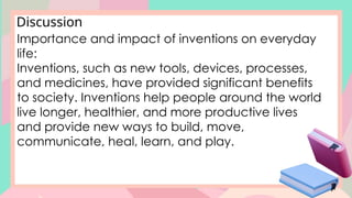 Discussion
Importance and impact of inventions on everyday
life:
Inventions, such as new tools, devices, processes,
and medicines, have provided significant benefits
to society. Inventions help people around the world
live longer, healthier, and more productive lives
and provide new ways to build, move,
communicate, heal, learn, and play.
 
