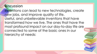Discussion
Inventions can lead to new technologies, create
new jobs, and improve quality of life.
Useful, and unbelievable inventions that have
transformed how we live. The ones that have the
most profound impact on our day-to-day life are
connected to some of the basic ones in our
hierarchy of needs:
 