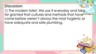 Discussion
1) The modern toilet. We use it everyday and take
for granted that cultures and methods that have
come before weren’t always the most hygienic or
have adequate and safe plumbing.
 