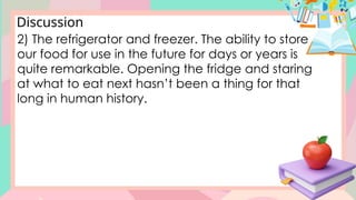 Discussion
2) The refrigerator and freezer. The ability to store
our food for use in the future for days or years is
quite remarkable. Opening the fridge and staring
at what to eat next hasn’t been a thing for that
long in human history.
 