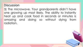 Discussion
3) The microwave. Your grandparents didn’t have
one growing up most likely. The ability to instantly
heat up and cook food in seconds or minutes is
amazing and doing so without dying from
radiation.
 