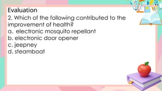 Evaluation
2. Which of the following contributed to the
improvement of health?
a. electronic mosquito repellant
b. electronic door opener
c. jeepney
d. steamboat
 
