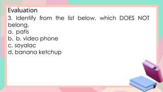Evaluation
3. Identify from the list below, which DOES NOT
belong.
a. patis
b. b. video phone
c. soyalac
d. banana ketchup
 