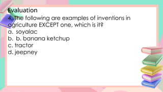 Evaluation
4. The following are examples of inventions in
agriculture EXCEPT one, which is it?
a. soyalac
b. b. banana ketchup
c. tractor
d. jeepney
 