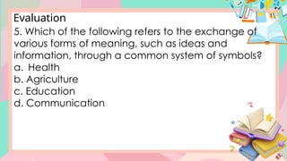 Evaluation
5. Which of the following refers to the exchange of
various forms of meaning, such as ideas and
information, through a common system of symbols?
a. Health
b. Agriculture
c. Education
d. Communication
 