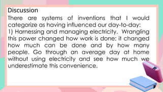 Discussion
There are systems of inventions that I would
categorize as having influenced our day-to-day:
1) Harnessing and managing electricity. Wrangling
this power changed how work is done; it changed
how much can be done and by how many
people. Go through an average day at home
without using electricity and see how much we
underestimate this convenience.
 