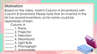 Motivation
Based on the video, match Column A (Inventions) with
Column B (Inventors) Please note that an inventor in the
list has several inventions, so his name could be
repeatedly chosen.
Column A
______ 1. Plane
______ 2. Projector
______ 3. Television
______ 4. Steamboat
______ 5. Light Bulb
______ 6. Phonograph
______ 7. Automobile
 