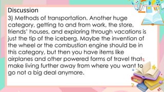 Discussion
3) Methods of transportation. Another huge
category, getting to and from work, the store,
friends’ houses, and exploring through vacations is
just the tip of the iceberg. Maybe the invention of
the wheel or the combustion engine should be in
this category, but then you have items like
airplanes and other powered forms of travel that
make living further away from where you want to
go not a big deal anymore.
 